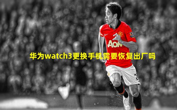 华为watch3更换手机需要恢复出厂吗