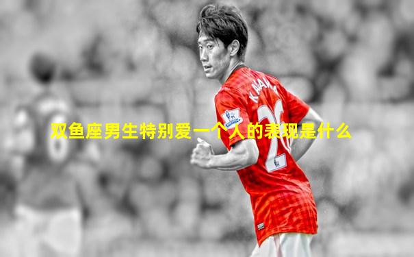 双鱼座男生特别爱一个人的表现是什么