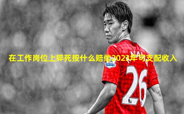 在工作岗位上猝死按什么赔偿2023年可支配收入