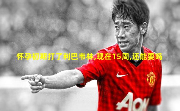 怀孕初期打了利巴韦林,现在15周,还能要吗