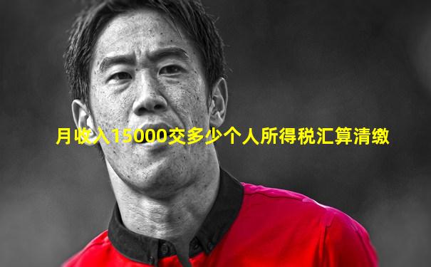 月收入15000交多少个人所得税汇算清缴