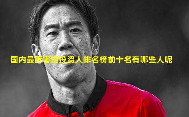 国内最厉害的投资人排名榜前十名有哪些人呢