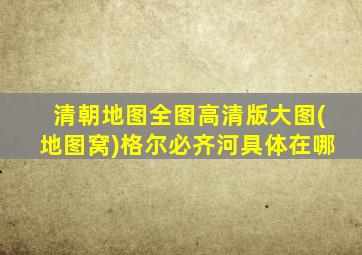 清朝地图全图高清版大图(地图窝)格尔必齐河具体在哪