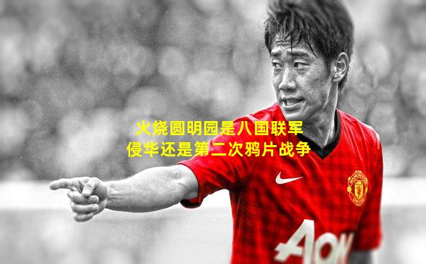 火烧圆明园是八国联军侵华还是第二次鸦片战争